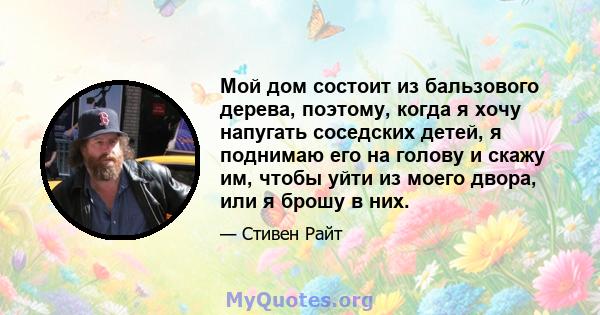 Мой дом состоит из бальзового дерева, поэтому, когда я хочу напугать соседских детей, я поднимаю его на голову и скажу им, чтобы уйти из моего двора, или я брошу в них.