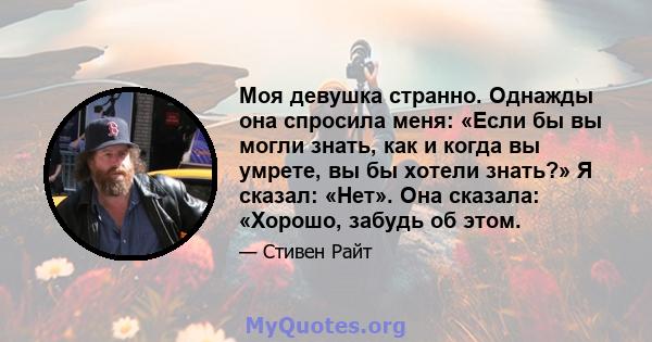 Моя девушка странно. Однажды она спросила меня: «Если бы вы могли знать, как и когда вы умрете, вы бы хотели знать?» Я сказал: «Нет». Она сказала: «Хорошо, забудь об этом.