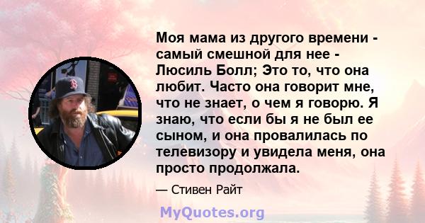 Моя мама из другого времени - самый смешной для нее - Люсиль Болл; Это то, что она любит. Часто она говорит мне, что не знает, о чем я говорю. Я знаю, что если бы я не был ее сыном, и она провалилась по телевизору и