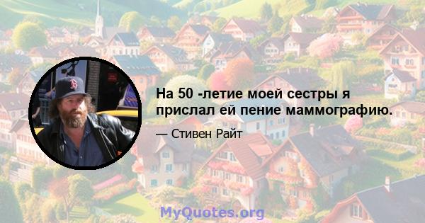 На 50 -летие моей сестры я прислал ей пение маммографию.