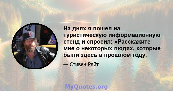 На днях я пошел на туристическую информационную стенд и спросил: «Расскажите мне о некоторых людях, которые были здесь в прошлом году.