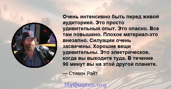 Очень интенсивно быть перед живой аудиторией. Это просто удивительный опыт. Это опасно. Все там повышено. Плохое материал-это внезапно. Силуации очень засвечены. Хорошие вещи удивительны. Это электрическое, когда вы