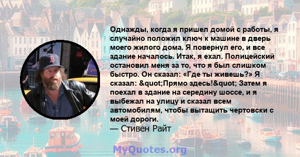 Однажды, когда я пришел домой с работы, я случайно положил ключ к машине в дверь моего жилого дома. Я повернул его, и все здание началось. Итак, я ехал. Полицейский остановил меня за то, что я был слишком быстро. Он