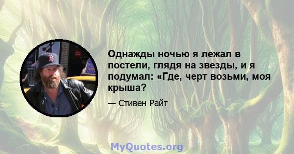 Однажды ночью я лежал в постели, глядя на звезды, и я подумал: «Где, черт возьми, моя крыша?