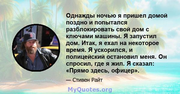 Однажды ночью я пришел домой поздно и попытался разблокировать свой дом с ключами машины. Я запустил дом. Итак, я ехал на некоторое время. Я ускорился, и полицейский остановил меня. Он спросил, где я жил. Я сказал: