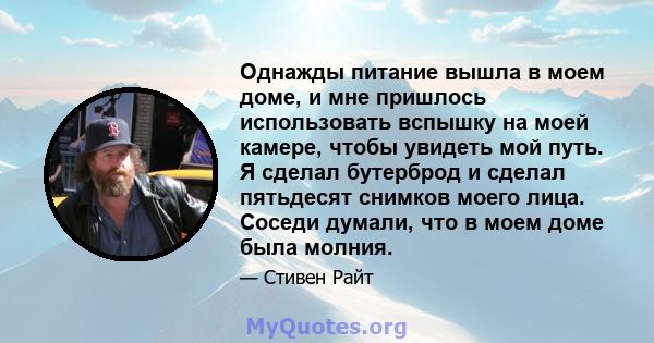 Однажды питание вышла в моем доме, и мне пришлось использовать вспышку на моей камере, чтобы увидеть мой путь. Я сделал бутерброд и сделал пятьдесят снимков моего лица. Соседи думали, что в моем доме была молния.