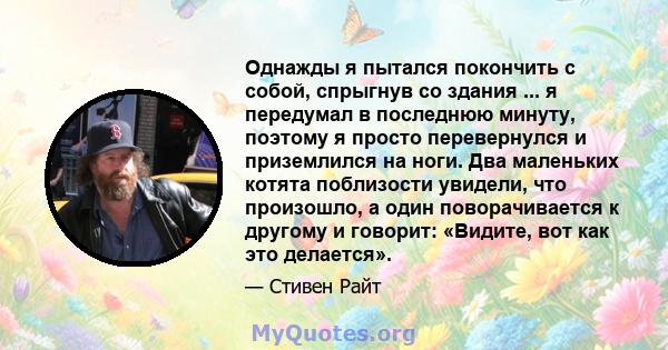 Однажды я пытался покончить с собой, спрыгнув со здания ... я передумал в последнюю минуту, поэтому я просто перевернулся и приземлился на ноги. Два маленьких котята поблизости увидели, что произошло, а один