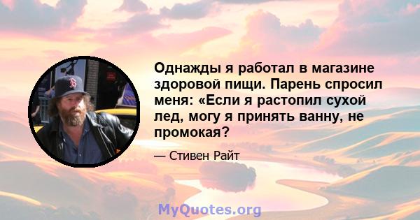 Однажды я работал в магазине здоровой пищи. Парень спросил меня: «Если я растопил сухой лед, могу я принять ванну, не промокая?