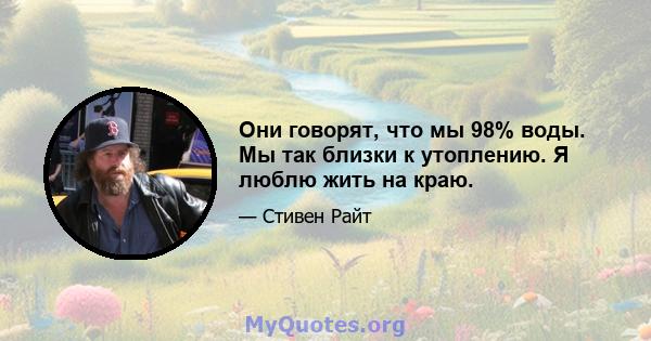 Они говорят, что мы 98% воды. Мы так близки к утоплению. Я люблю жить на краю.