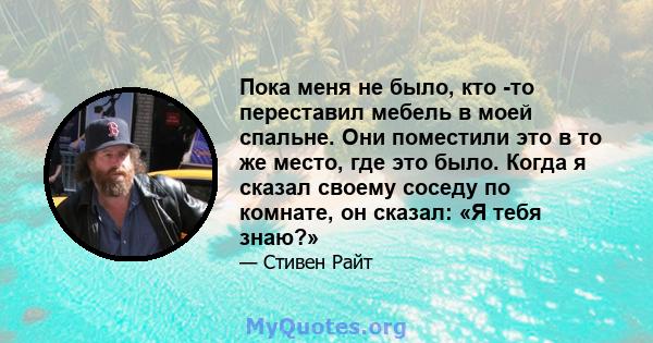 Пока меня не было, кто -то переставил мебель в моей спальне. Они поместили это в то же место, где это было. Когда я сказал своему соседу по комнате, он сказал: «Я тебя знаю?»