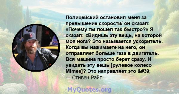 Полицейский остановил меня за превышение скорости/ он сказал: «Почему ты пошел так быстро?» Я сказал: «Видишь эту вещь, на которой моя нога? Это называется ускоритель. Когда вы нажимаете на него, он отправляет больше