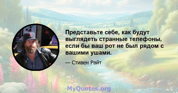 Представьте себе, как будут выглядеть странные телефоны, если бы ваш рот не был рядом с вашими ушами.