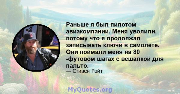 Раньше я был пилотом авиакомпании. Меня уволили, потому что я продолжал записывать ключи в самолете. Они поймали меня на 80 -футовом шагах с вешалкой для пальто.