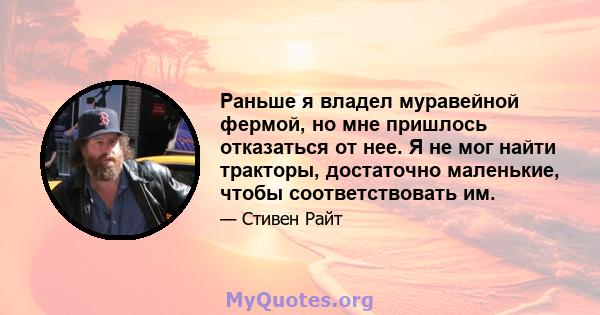 Раньше я владел муравейной фермой, но мне пришлось отказаться от нее. Я не мог найти тракторы, достаточно маленькие, чтобы соответствовать им.