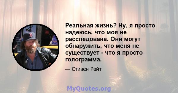 Реальная жизнь? Ну, я просто надеюсь, что моя не расследована. Они могут обнаружить, что меня не существует - что я просто голограмма.