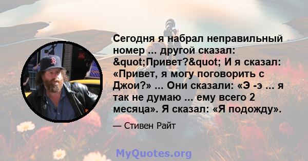 Сегодня я набрал неправильный номер ... другой сказал: "Привет?" И я сказал: «Привет, я могу поговорить с Джои?» ... Они сказали: «Э -э ... я так не думаю ... ему всего 2 месяца». Я сказал: «Я подожду».