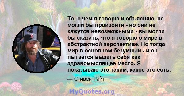 То, о чем я говорю и объясняю, не могли бы произойти - но они не кажутся невозможными - вы могли бы сказать, что я говорю о мире в абстрактной перспективе. Но тогда мир в основном безумный - и он пытается выдать себя