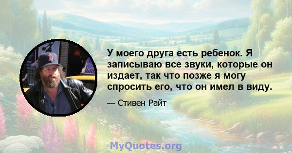 У моего друга есть ребенок. Я записываю все звуки, которые он издает, так что позже я могу спросить его, что он имел в виду.