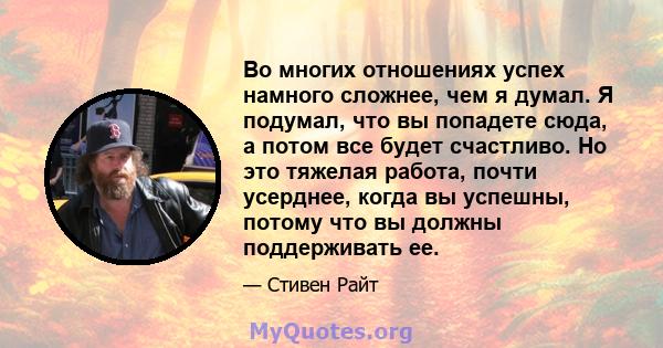 Во многих отношениях успех намного сложнее, чем я думал. Я подумал, что вы попадете сюда, а потом все будет счастливо. Но это тяжелая работа, почти усерднее, когда вы успешны, потому что вы должны поддерживать ее.