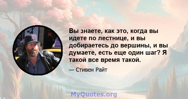 Вы знаете, как это, когда вы идете по лестнице, и вы добираетесь до вершины, и вы думаете, есть еще один шаг? Я такой все время такой.