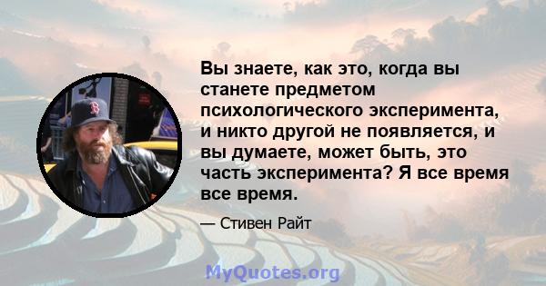 Вы знаете, как это, когда вы станете предметом психологического эксперимента, и никто другой не появляется, и вы думаете, может быть, это часть эксперимента? Я все время все время.