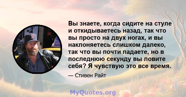 Вы знаете, когда сидите на стуле и откидываетесь назад, так что вы просто на двух ногах, и вы наклоняетесь слишком далеко, так что вы почти падаете, но в последнюю секунду вы ловите себя? Я чувствую это все время.