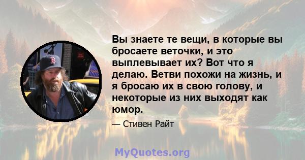 Вы знаете те вещи, в которые вы бросаете веточки, и это выплевывает их? Вот что я делаю. Ветви похожи на жизнь, и я бросаю их в свою голову, и некоторые из них выходят как юмор.