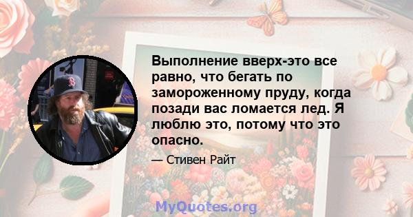 Выполнение вверх-это все равно, что бегать по замороженному пруду, когда позади вас ломается лед. Я люблю это, потому что это опасно.