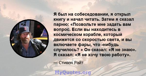 Я был на собеседовании, я открыл книгу и начал читать. Затем я сказал парню: «Позвольте мне задать вам вопрос. Если вы находитесь в космическом корабле, который движется со скоростью света, и вы включаете фары, что