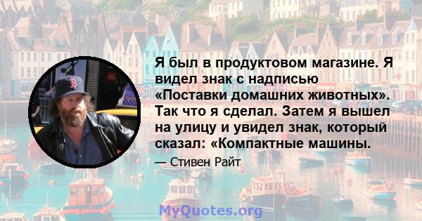 Я был в продуктовом магазине. Я видел знак с надписью «Поставки домашних животных». Так что я сделал. Затем я вышел на улицу и увидел знак, который сказал: «Компактные машины.