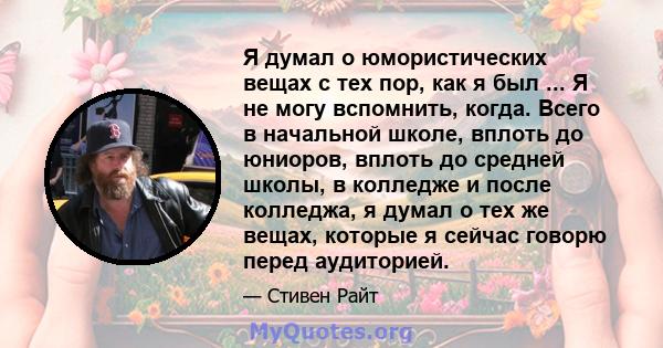 Я думал о юмористических вещах с тех пор, как я был ... Я не могу вспомнить, когда. Всего в начальной школе, вплоть до юниоров, вплоть до средней школы, в колледже и после колледжа, я думал о тех же вещах, которые я