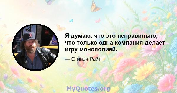 Я думаю, что это неправильно, что только одна компания делает игру монополией.