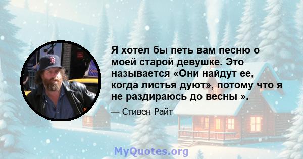 Я хотел бы петь вам песню о моей старой девушке. Это называется «Они найдут ее, когда листья дуют», потому что я не раздираюсь до весны ».