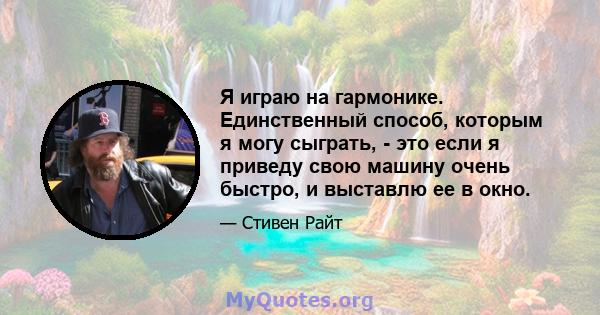 Я играю на гармонике. Единственный способ, которым я могу сыграть, - это если я приведу свою машину очень быстро, и выставлю ее в окно.