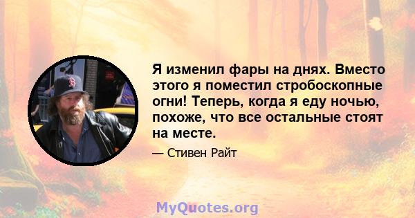 Я изменил фары на днях. Вместо этого я поместил стробоскопные огни! Теперь, когда я еду ночью, похоже, что все остальные стоят на месте.