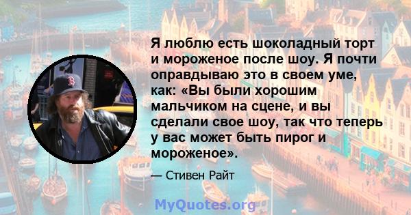 Я люблю есть шоколадный торт и мороженое после шоу. Я почти оправдываю это в своем уме, как: «Вы были хорошим мальчиком на сцене, и вы сделали свое шоу, так что теперь у вас может быть пирог и мороженое».