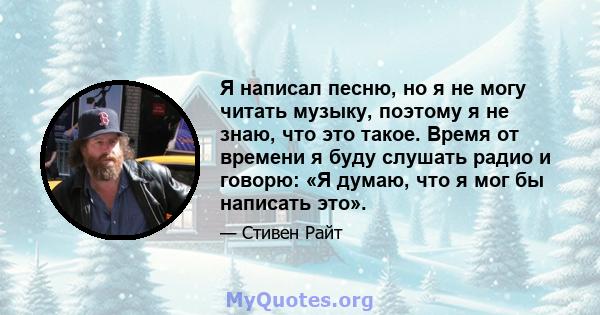 Я написал песню, но я не могу читать музыку, поэтому я не знаю, что это такое. Время от времени я буду слушать радио и говорю: «Я думаю, что я мог бы написать это».