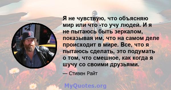 Я не чувствую, что объясняю мир или что -то учу людей. И я не пытаюсь быть зеркалом, показывая им, что на самом деле происходит в мире. Все, что я пытаюсь сделать, это подумать о том, что смешное, как когда я шучу со