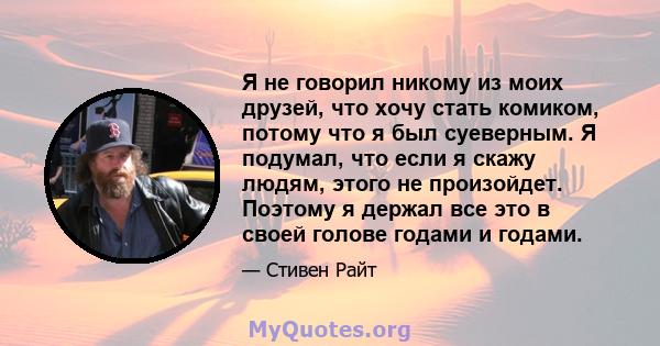 Я не говорил никому из моих друзей, что хочу стать комиком, потому что я был суеверным. Я подумал, что если я скажу людям, этого не произойдет. Поэтому я держал все это в своей голове годами и годами.