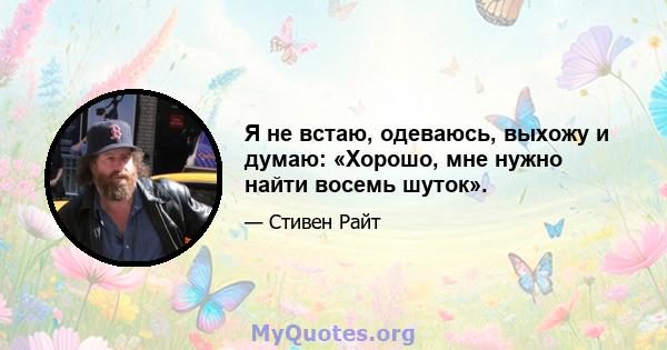 Я не встаю, одеваюсь, выхожу и думаю: «Хорошо, мне нужно найти восемь шуток».