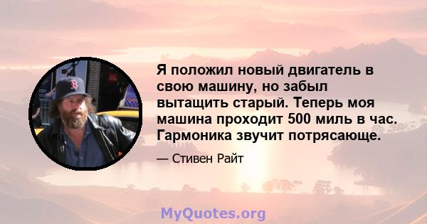 Я положил новый двигатель в свою машину, но забыл вытащить старый. Теперь моя машина проходит 500 миль в час. Гармоника звучит потрясающе.