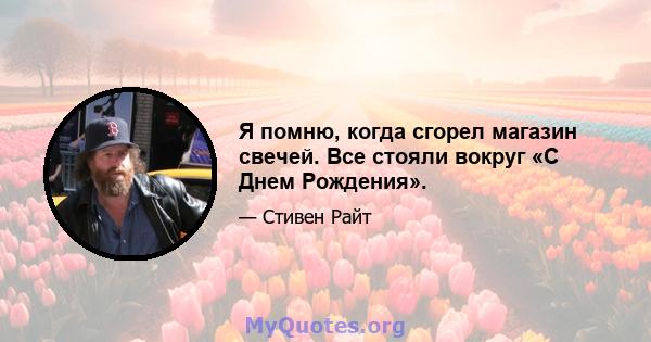 Я помню, когда сгорел магазин свечей. Все стояли вокруг «С Днем Рождения».