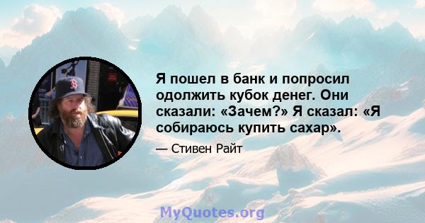 Я пошел в банк и попросил одолжить кубок денег. Они сказали: «Зачем?» Я сказал: «Я собираюсь купить сахар».