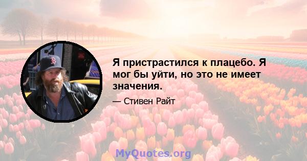 Я пристрастился к плацебо. Я мог бы уйти, но это не имеет значения.