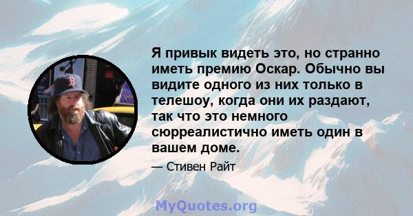 Я привык видеть это, но странно иметь премию Оскар. Обычно вы видите одного из них только в телешоу, когда они их раздают, так что это немного сюрреалистично иметь один в вашем доме.