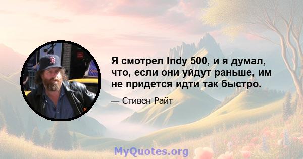 Я смотрел Indy 500, и я думал, что, если они уйдут раньше, им не придется идти так быстро.