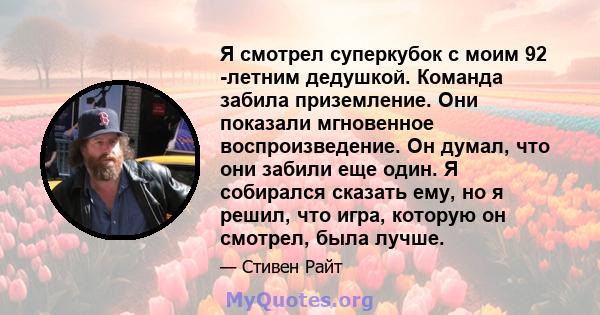 Я смотрел суперкубок с моим 92 -летним дедушкой. Команда забила приземление. Они показали мгновенное воспроизведение. Он думал, что они забили еще один. Я собирался сказать ему, но я решил, что игра, которую он смотрел, 