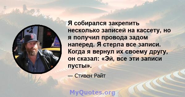 Я собирался закрепить несколько записей на кассету, но я получил провода задом наперед. Я стерла все записи. Когда я вернул их своему другу, он сказал: «Эй, все эти записи пусты».