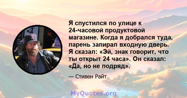 Я спустился по улице к 24-часовой продуктовой магазине. Когда я добрался туда, парень запирал входную дверь. Я сказал: «Эй, знак говорит, что ты открыт 24 часа». Он сказал: «Да, но не подряд».