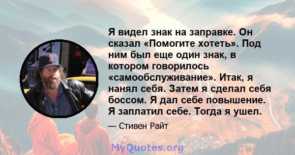 Я видел знак на заправке. Он сказал «Помогите хотеть». Под ним был еще один знак, в котором говорилось «самообслуживание». Итак, я нанял себя. Затем я сделал себя боссом. Я дал себе повышение. Я заплатил себе. Тогда я